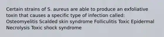 Certain strains of S. aureus are able to produce an exfoliative toxin that causes a specific type of infection called: Osteomyelitis Scalded skin syndrome Folliculitis Toxic Epidermal Necrolysis Toxic shock syndrome