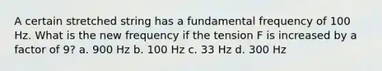 A certain stretched string has a fundamental frequency of 100 Hz. What is the new frequency if the tension F is increased by a factor of 9? a. 900 Hz b. 100 Hz c. 33 Hz d. 300 Hz