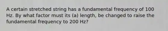 A certain stretched string has a fundamental frequency of 100 Hz. By what factor must its (a) length, be changed to raise the fundamental frequency to 200 Hz?