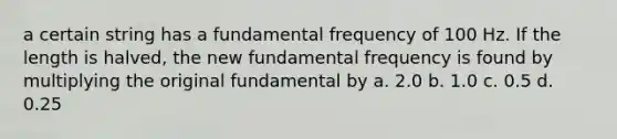 a certain string has a fundamental frequency of 100 Hz. If the length is halved, the new fundamental frequency is found by multiplying the original fundamental by a. 2.0 b. 1.0 c. 0.5 d. 0.25