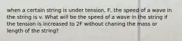 when a certain string is under tension, F, the speed of a wave in the string is v. What will be the speed of a wave in the string if the tension is increased to 2F without chaning the mass or length of the string?