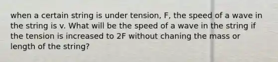 when a certain string is under tension, F, the speed of a wave in the string is v. What will be the speed of a wave in the string if the tension is increased to 2F without chaning the mass or length of the string?