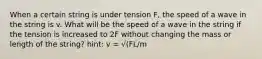 When a certain string is under tension F, the speed of a wave in the string is v. What will be the speed of a wave in the string if the tension is increased to 2F without changing the mass or length of the string? hint: v = √(FL/m