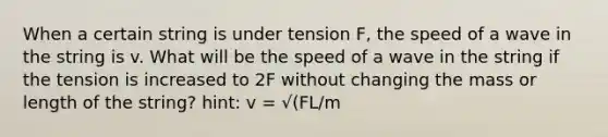 When a certain string is under tension F, the speed of a wave in the string is v. What will be the speed of a wave in the string if the tension is increased to 2F without changing the mass or length of the string? hint: v = √(FL/m