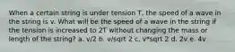 When a certain string is under tension T, the speed of a wave in the string is v. What will be the speed of a wave in the string if the tension is increased to 2T without changing the mass or length of the string? a. v/2 b. v/sqrt 2 c. v*sqrt 2 d. 2v e. 4v