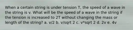 When a certain string is under tension T, the speed of a wave in the string is v. What will be the speed of a wave in the string if the tension is increased to 2T without changing the mass or length of the string? a. v/2 b. v/sqrt 2 c. v*sqrt 2 d. 2v e. 4v