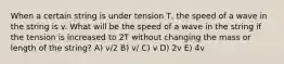 When a certain string is under tension T, the speed of a wave in the string is v. What will be the speed of a wave in the string if the tension is increased to 2T without changing the mass or length of the string? A) v/2 B) v/ C) v D) 2v E) 4v