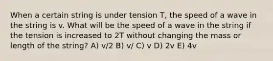 When a certain string is under tension T, the speed of a wave in the string is v. What will be the speed of a wave in the string if the tension is increased to 2T without changing the mass or length of the string? A) v/2 B) v/ C) v D) 2v E) 4v