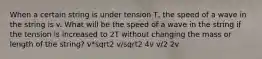 When a certain string is under tension T, the speed of a wave in the string is v. What will be the speed of a wave in the string if the tension is increased to 2T without changing the mass or length of the string? v*sqrt2 v/sqrt2 4v v/2 2v