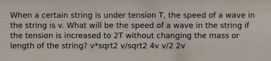 When a certain string is under tension T, the speed of a wave in the string is v. What will be the speed of a wave in the string if the tension is increased to 2T without changing the mass or length of the string? v*sqrt2 v/sqrt2 4v v/2 2v