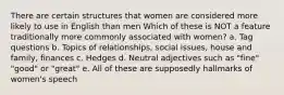 There are certain structures that women are considered more likely to use in English than men Which of these is NOT a feature traditionally more commonly associated with women? a. Tag questions b. Topics of relationships, social issues, house and family, finances c. Hedges d. Neutral adjectives such as "fine" "good" or "great" e. All of these are supposedly hallmarks of women's speech