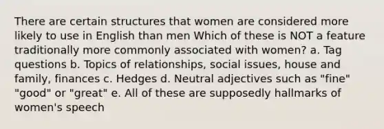 There are certain structures that women are considered more likely to use in English than men Which of these is NOT a feature traditionally more commonly associated with women? a. Tag questions b. Topics of relationships, social issues, house and family, finances c. Hedges d. Neutral adjectives such as "fine" "good" or "great" e. All of these are supposedly hallmarks of women's speech