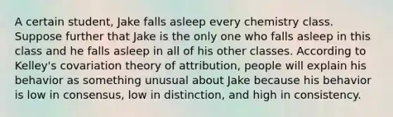 A certain student, Jake falls asleep every chemistry class. Suppose further that Jake is the only one who falls asleep in this class and he falls asleep in all of his other classes. According to Kelley's covariation theory of attribution, people will explain his behavior as something unusual about Jake because his behavior is low in consensus, low in distinction, and high in consistency.