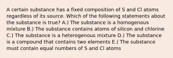 A certain substance has a fixed composition of S and Cl atoms regardless of its source. Which of the following statements about the substance is true? A.) The substance is a homogenous mixture B.) The substance contains atoms of silicon and chlorine C.) The substance is a heterogenous mixture D.) The substance is a compound that contains two elements E.) The substance must contain equal numbers of S and Cl atoms