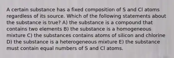 A certain substance has a fixed composition of S and Cl atoms regardless of its source. Which of the following statements about the substance is true? A) the substance is a compound that contains two elements B) the substance is a homogeneous mixture C) the substances contains atoms of silicon and chlorine D) the substance is a heterogeneous mixture E) the substance must contain equal numbers of S and Cl atoms.