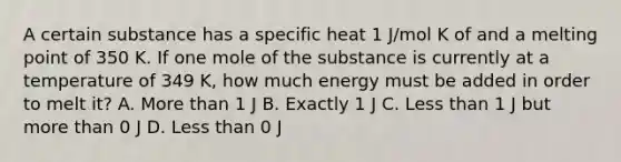 A certain substance has a specific heat 1 J/mol K of and a melting point of 350 K. If one mole of the substance is currently at a temperature of 349 K, how much energy must be added in order to melt it? A. <a href='https://www.questionai.com/knowledge/keWHlEPx42-more-than' class='anchor-knowledge'>more than</a> 1 J B. Exactly 1 J C. <a href='https://www.questionai.com/knowledge/k7BtlYpAMX-less-than' class='anchor-knowledge'>less than</a> 1 J but more than 0 J D. Less than 0 J