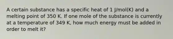 A certain substance has a specific heat of 1 J/mol(K) and a melting point of 350 K. If one mole of the substance is currently at a temperature of 349 K, how much energy must be added in order to melt it?