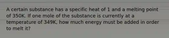 A certain substance has a specific heat of 1 and a melting point of 350K. If one mole of the substance is currently at a temperature of 349K, how much energy must be added in order to melt it?