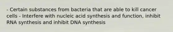 - Certain substances from bacteria that are able to kill cancer cells - Interfere with nucleic acid synthesis and function, inhibit RNA synthesis and inhibit DNA synthesis