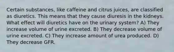 Certain substances, like caffeine and citrus juices, are classified as diuretics. This means that they cause diuresis in the kidneys. What effect will diuretics have on the urinary system? A) They increase volume of urine excreted. B) They decrease volume of urine excreted. C) They increase amount of urea produced. D) They decrease GFR.