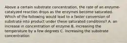 Above a certain substrate concentration, the rate of an enzyme-catalyzed reaction drops as the enzymes become saturated. Which of the following would lead to a faster conversion of substrate into product under these saturated conditions? A. an increase in concentration of enzyme B. increasing the temperature by a few degrees C. increasing the substrate concentration