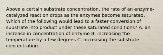 Above a certain substrate concentration, the rate of an enzyme-catalyzed reaction drops as the enzymes become saturated. Which of the following would lead to a faster conversion of substrate into product under these saturated conditions? A. an increase in concentration of enzyme B. increasing the temperature by a few degrees C. increasing the substrate concentration