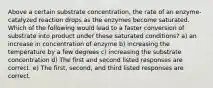 Above a certain substrate concentration, the rate of an enzyme-catalyzed reaction drops as the enzymes become saturated. Which of the following would lead to a faster conversion of substrate into product under these saturated conditions? a) an increase in concentration of enzyme b) increasing the temperature by a few degrees c) increasing the substrate concentration d) The first and second listed responses are correct. e) The first, second, and third listed responses are correct.