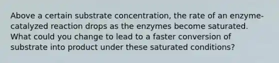 Above a certain substrate concentration, the rate of an enzyme-catalyzed reaction drops as the enzymes become saturated. What could you change to lead to a faster conversion of substrate into product under these saturated conditions?