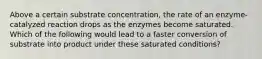 Above a certain substrate concentration, the rate of an enzyme-catalyzed reaction drops as the enzymes become saturated. Which of the following would lead to a faster conversion of substrate into product under these saturated conditions?