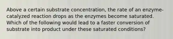 Above a certain substrate concentration, the rate of an enzyme-catalyzed reaction drops as the enzymes become saturated. Which of the following would lead to a faster conversion of substrate into product under these saturated conditions?