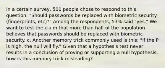 In a certain​ survey, 500 people chose to respond to this​ question: "Should passwords be replaced with biometric security​ (fingerprints, etc)?" Among the​ respondents, 53​% said​ "yes." We want to test the claim that more than half of the population believes that passwords should be replaced with biometric security. c. Another memory trick commonly used is​ this: "If the P is​ high, the null will​ fly." Given that a hypothesis test never results in a conclusion of proving or supporting a null​ hypothesis, how is this memory trick​ misleading?