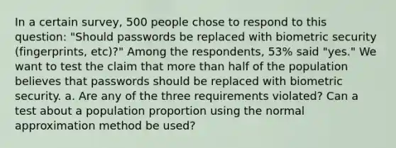 In a certain​ survey, 500 people chose to respond to this​ question: "Should passwords be replaced with biometric security​ (fingerprints, etc)?" Among the​ respondents, 53​% said​ "yes." We want to test the claim that more than half of the population believes that passwords should be replaced with biometric security. a. Are any of the three requirements​ violated? Can a test about a population proportion using the normal approximation method be​ used?