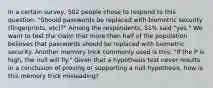 In a certain​ survey, 502 people chose to respond to this​ question: "Should passwords be replaced with biometric security​ (fingerprints, etc)?" Among the​ respondents, 51​% said​ "yes." We want to test the claim that more than half of the population believes that passwords should be replaced with biometric security. Another memory trick commonly used is​ this: "If the P is​ high, the null will​ fly." Given that a hypothesis test never results in a conclusion of proving or supporting a null​ hypothesis, how is this memory trick​ misleading?