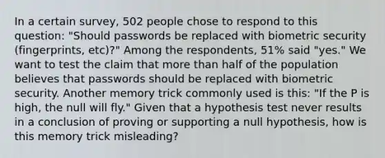 In a certain​ survey, 502 people chose to respond to this​ question: "Should passwords be replaced with biometric security​ (fingerprints, etc)?" Among the​ respondents, 51​% said​ "yes." We want to test the claim that more than half of the population believes that passwords should be replaced with biometric security. Another memory trick commonly used is​ this: "If the P is​ high, the null will​ fly." Given that a hypothesis test never results in a conclusion of proving or supporting a null​ hypothesis, how is this memory trick​ misleading?