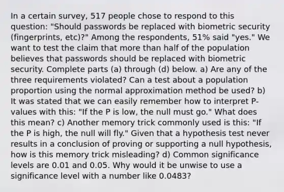 In a certain​ survey, 517 people chose to respond to this​ question: "Should passwords be replaced with biometric security​ (fingerprints, etc)?" Among the​ respondents, 51​% said​ "yes." We want to test the claim that <a href='https://www.questionai.com/knowledge/keWHlEPx42-more-than' class='anchor-knowledge'>more than</a> half of the population believes that passwords should be replaced with biometric security. Complete parts​ (a) through​ (d) below. a) Are any of the three requirements violated? Can a test about a population proportion using the normal approximation method be used? b) It was stated that we can easily remember how to interpret P-values with this: "If the P is low, the null must go." What does this mean? c) Another memory trick commonly used is this: "If the P is high, the null will fly." Given that a hypothesis test never results in a conclusion of proving or supporting a null hypothesis, how is this memory trick misleading? d) Common significance levels are 0.01 and 0.05. Why would it be unwise to use a significance level with a number like 0.0483?