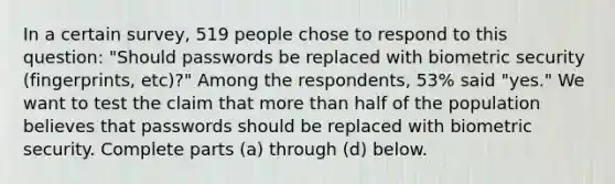 In a certain​ survey, 519 people chose to respond to this​ question: "Should passwords be replaced with biometric security​ (fingerprints, etc)?" Among the​ respondents, 53​% said​ "yes." We want to test the claim that more than half of the population believes that passwords should be replaced with biometric security. Complete parts​ (a) through​ (d) below.