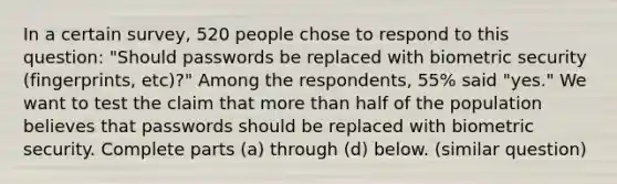 In a certain​ survey, 520 people chose to respond to this​ question: "Should passwords be replaced with biometric security​ (fingerprints, etc)?" Among the​ respondents, 55​% said​ "yes." We want to test the claim that more than half of the population believes that passwords should be replaced with biometric security. Complete parts​ (a) through​ (d) below. (similar question)