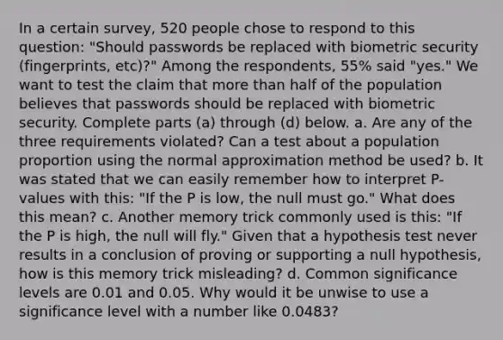 In a certain​ survey, 520 people chose to respond to this​ question: "Should passwords be replaced with biometric security​ (fingerprints, etc)?" Among the​ respondents, 55​% said​ "yes." We want to test the claim that <a href='https://www.questionai.com/knowledge/keWHlEPx42-more-than' class='anchor-knowledge'>more than</a> half of the population believes that passwords should be replaced with biometric security. Complete parts​ (a) through​ (d) below. a. Are any of the three requirements​ violated? Can a test about a population proportion using the normal approximation method be​ used? b. It was stated that we can easily remember how to interpret​ P-values with​ this: "If the P is​ low, the null must​ go." What does this​ mean? c. Another memory trick commonly used is​ this: "If the P is​ high, the null will​ fly." Given that a hypothesis test never results in a conclusion of proving or supporting a null​ hypothesis, how is this memory trick​ misleading? d. Common significance levels are 0.01 and 0.05. Why would it be unwise to use a significance level with a number like​ 0.0483?