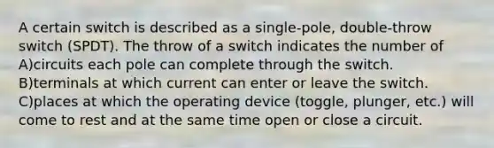 A certain switch is described as a single-pole, double-throw switch (SPDT). The throw of a switch indicates the number of A)circuits each pole can complete through the switch. B)terminals at which current can enter or leave the switch. C)places at which the operating device (toggle, plunger, etc.) will come to rest and at the same time open or close a circuit.