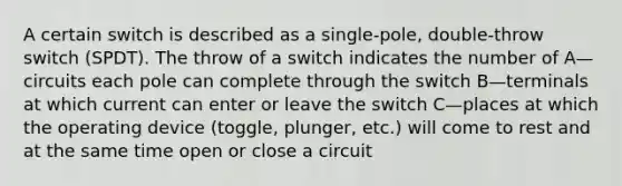 A certain switch is described as a single-pole, double-throw switch (SPDT). The throw of a switch indicates the number of A—circuits each pole can complete through the switch B—terminals at which current can enter or leave the switch C—places at which the operating device (toggle, plunger, etc.) will come to rest and at the same time open or close a circuit