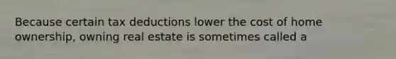 Because certain tax deductions lower the cost of home ownership, owning real estate is sometimes called a