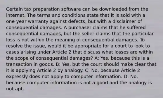 Certain tax preparation software can be downloaded from the internet. The terms and conditions state that it is sold with a one-year warranty against defects, but with a disclaimer of consequential damages. A purchaser claims that he suffered consequential damages, but the seller claims that the particular loss is not within the meaning of consequential damages. To resolve the issue, would it be appropriate for a court to look to cases arising under Article 2 that discuss what losses are within the scope of consequential damages? A: Yes, because this is a transaction in goods. B: Yes, but the court should make clear that it is applying Article 2 by analogy. C: No, because Article 2 expressly does not apply to computer information. D: No, because computer information is not a good and the analogy is not apt.