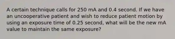 A certain technique calls for 250 mA and 0.4 second. If we have an uncooperative patient and wish to reduce patient motion by using an exposure time of 0.25 second, what will be the new mA value to maintain the same exposure?