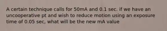 A certain technique calls for 50mA and 0.1 sec. if we have an uncooperative pt and wish to reduce motion using an exposure time of 0.05 sec, what will be the new mA value