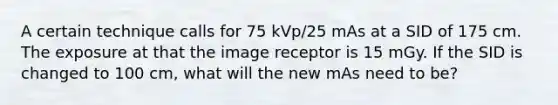 A certain technique calls for 75 kVp/25 mAs at a SID of 175 cm. The exposure at that the image receptor is 15 mGy. If the SID is changed to 100 cm, what will the new mAs need to be?