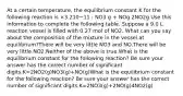 At a certain temperature, the equilibrium constant K for the following reaction is ×3.210−11 : NO3 g + NOg 2NO2g Use this information to complete the following table. Suppose a 9.0 L reaction vessel is filled with 0.27 mol of NO2. What can you say about the composition of the mixture in the vessel at equilibrium?There will be very little NO3 and NO.There will be very little NO2.Neither of the above is true.What is the equilibrium constant for the following reaction? Be sure your answer has the correct number of significant digits.K=2NO2(g)NO3(g)+NO(g)What is the equilibrium constant for the following reaction? Be sure your answer has the correct number of significant digits.K=2NO3(g)+2NO(g)4NO2(g)