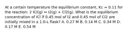 At a certain temperature the equilibrium constant, Kc = 0.11 for the reaction: 2 ICl(g) ↔ I2(g) + Cl2(g). What is the equilibrium concentration of ICl if 0.45 mol of I2 and 0.45 mol of Cl2 are initially mixed in a 1.0-L flask? A. 0.27 M B. 0.14 M C. 0.34 M D. 0.17 M E. 0.54 M