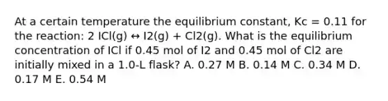 At a certain temperature the equilibrium constant, Kc = 0.11 for the reaction: 2 ICl(g) ↔ I2(g) + Cl2(g). What is the equilibrium concentration of ICl if 0.45 mol of I2 and 0.45 mol of Cl2 are initially mixed in a 1.0-L flask? A. 0.27 M B. 0.14 M C. 0.34 M D. 0.17 M E. 0.54 M