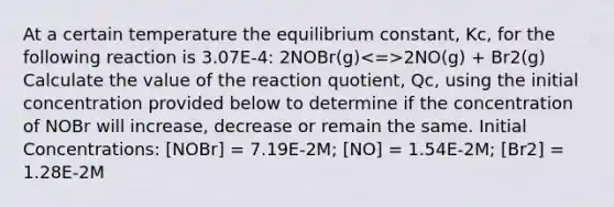 At a certain temperature the equilibrium constant, Kc, for the following reaction is 3.07E-4: 2NOBr(g) 2NO(g) + Br2(g) Calculate the value of the reaction quotient, Qc, using the initial concentration provided below to determine if the concentration of NOBr will increase, decrease or remain the same. Initial Concentrations: [NOBr] = 7.19E-2M; [NO] = 1.54E-2M; [Br2] = 1.28E-2M