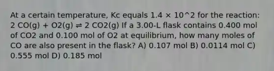 At a certain temperature, Kc equals 1.4 × 10^2 for the reaction: 2 CO(g) + O2(g) ⇌ 2 CO2(g) If a 3.00-L flask contains 0.400 mol of CO2 and 0.100 mol of O2 at equilibrium, how many moles of CO are also present in the flask? A) 0.107 mol B) 0.0114 mol C) 0.555 mol D) 0.185 mol